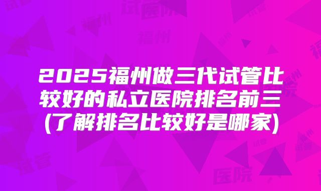 2025福州做三代试管比较好的私立医院排名前三(了解排名比较好是哪家)