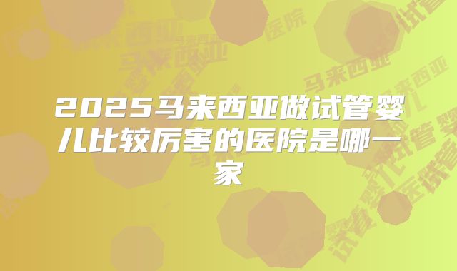 2025马来西亚做试管婴儿比较厉害的医院是哪一家