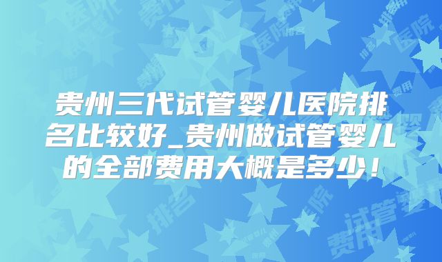 贵州三代试管婴儿医院排名比较好_贵州做试管婴儿的全部费用大概是多少！