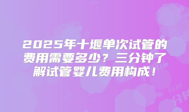 2025年十堰单次试管的费用需要多少?三分钟了解试管婴儿费用构成!