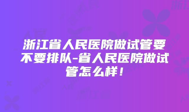 浙江省人民医院做试管要不要排队-省人民医院做试管怎么样！