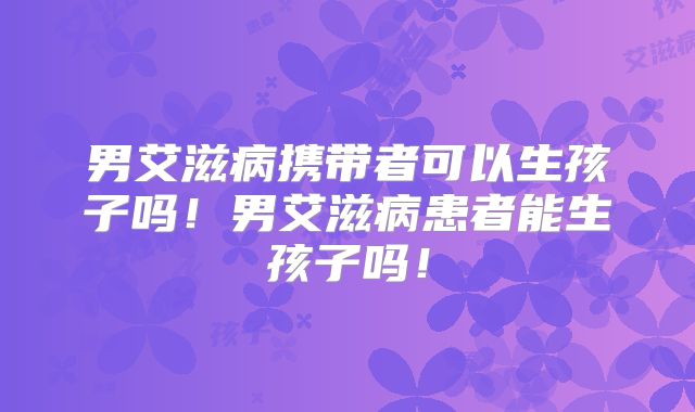 男艾滋病携带者可以生孩子吗！男艾滋病患者能生孩子吗！