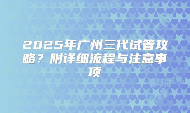 2025年广州三代试管攻略？附详细流程与注意事项