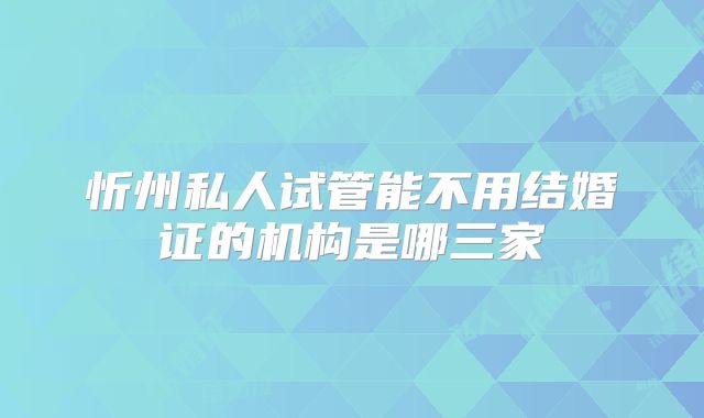 忻州私人试管能不用结婚证的机构是哪三家