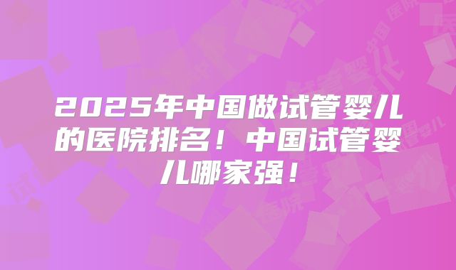 2025年中国做试管婴儿的医院排名!中国试管婴儿哪家强!