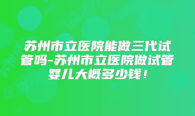 苏州市立医院能做三代试管吗-苏州市立医院做试管婴儿大概多少钱！