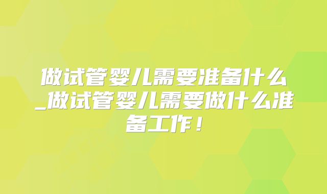 做试管婴儿需要准备什么_做试管婴儿需要做什么准备工作!