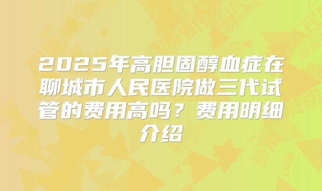 2025年高胆固醇血症在聊城市人民医院做三代试管的费用高吗？费用明细介绍