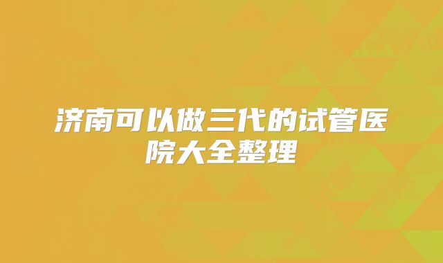 济南可以做三代的试管医院大全整理