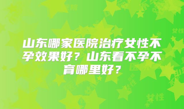 山东哪家医院治疗女性不孕效果好？山东看不孕不育哪里好？