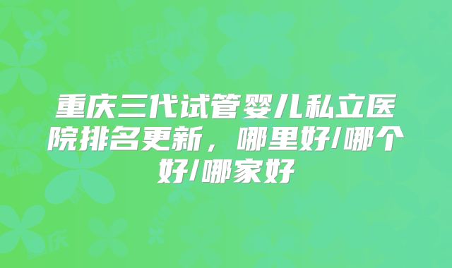 重庆三代试管婴儿私立医院排名更新，哪里好/哪个好/哪家好