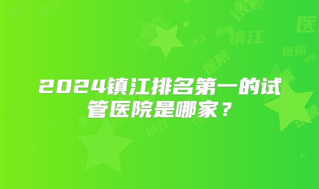 2024镇江排名第一的试管医院是哪家？