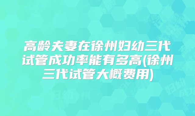 高龄夫妻在徐州妇幼三代试管成功率能有多高(徐州三代试管大概费用)