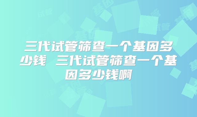 三代试管筛查一个基因多少钱 三代试管筛查一个基因多少钱啊