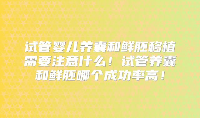 试管婴儿养囊和鲜胚移植需要注意什么!试管养囊和鲜胚哪个成功率高!
