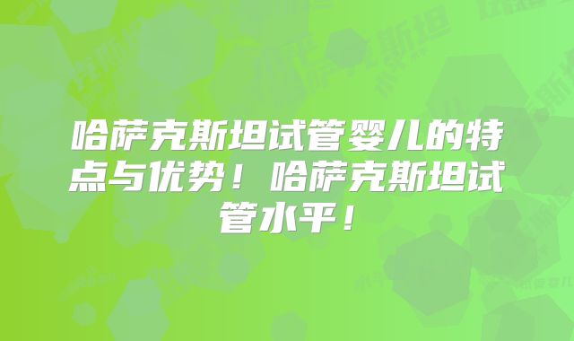 哈萨克斯坦试管婴儿的特点与优势！哈萨克斯坦试管水平！