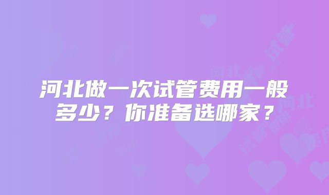 河北做一次试管费用一般多少？你准备选哪家？