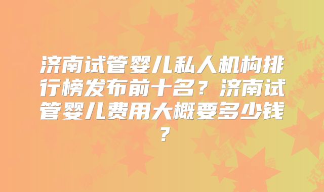 济南试管婴儿私人机构排行榜发布前十名?济南试管婴儿费用大概要多少钱?