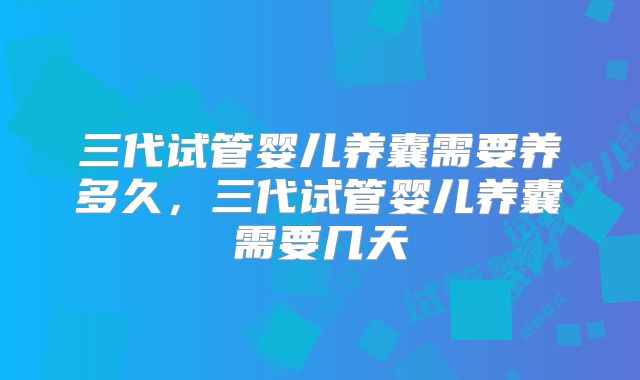 三代试管婴儿养囊需要养多久,三代试管婴儿养囊需要几天