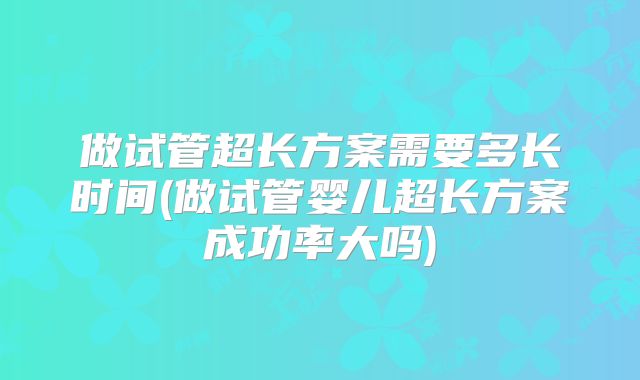 做试管超长方案需要多长时间(做试管婴儿超长方案成功率大吗)