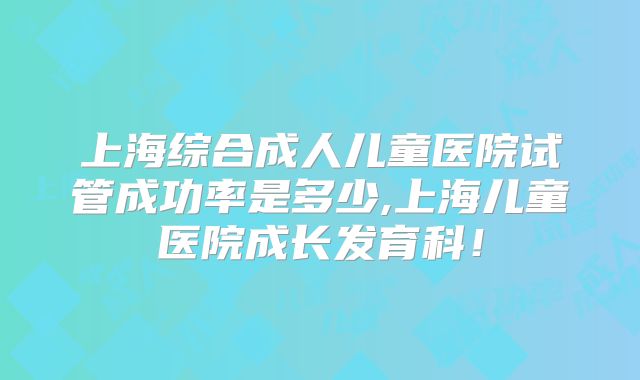 上海综合成人儿童医院试管成功率是多少,上海儿童医院成长发育科！