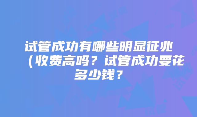 试管成功有哪些明显征兆(收费高吗?试管成功要花多少钱?