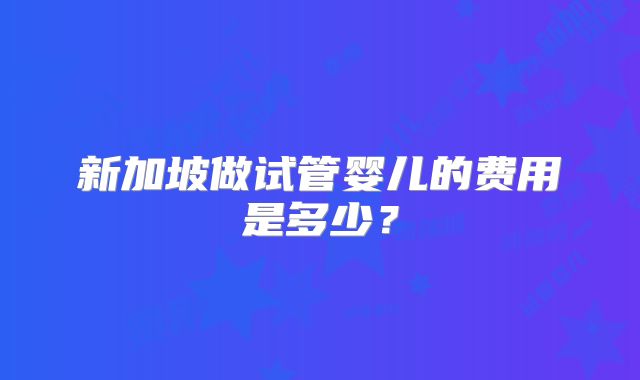 新加坡做试管婴儿的费用是多少？