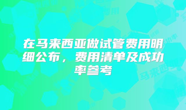 在马来西亚做试管费用明细公布,费用清单及成功率参考