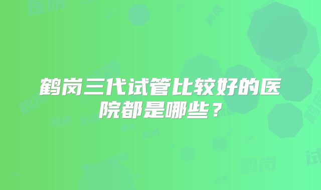 鹤岗三代试管比较好的医院都是哪些?