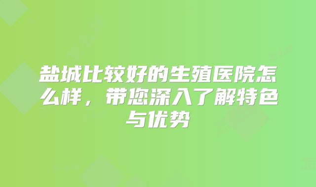 盐城比较好的生殖医院怎么样,带您深入了解特色与优势