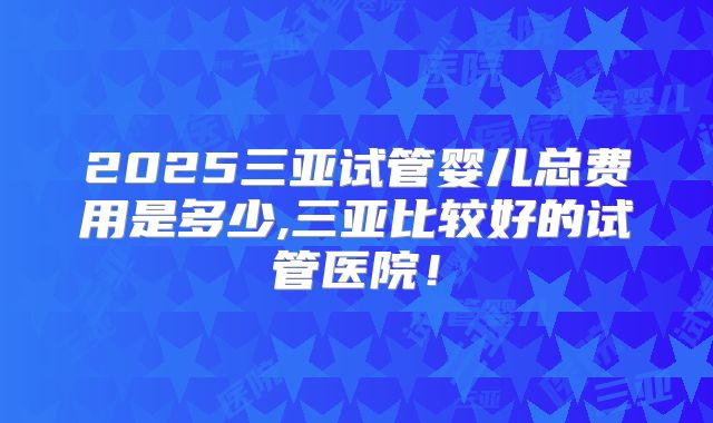 2025三亚试管婴儿总费用是多少,三亚比较好的试管医院！