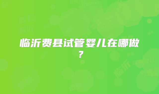 临沂费县试管婴儿在哪做?