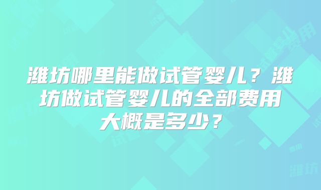 潍坊哪里能做试管婴儿？潍坊做试管婴儿的全部费用大概是多少？