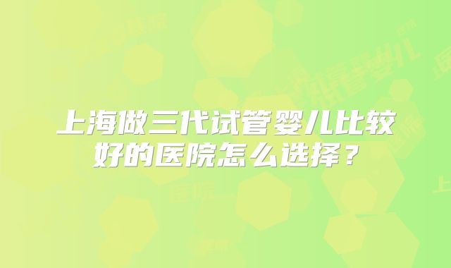 上海做三代试管婴儿比较好的医院怎么选择?
