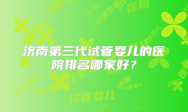 济南第三代试管婴儿的医院排名哪家好?