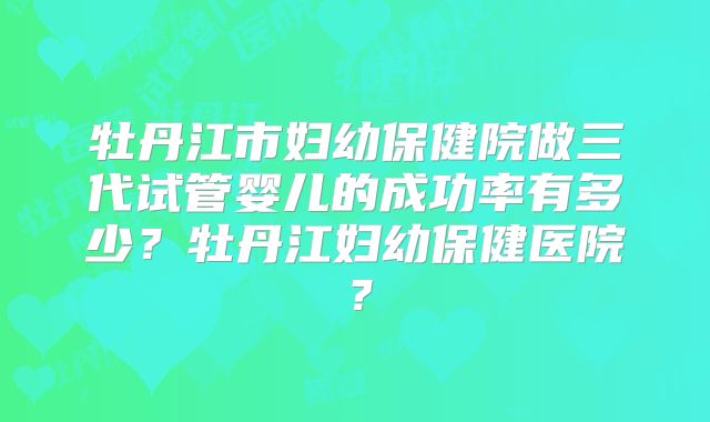 牡丹江市妇幼保健院做三代试管婴儿的成功率有多少？牡丹江妇幼保健医院？