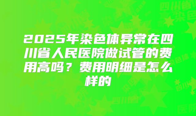 2025年染色体异常在四川省人民医院做试管的费用高吗?费用明细是怎么样的