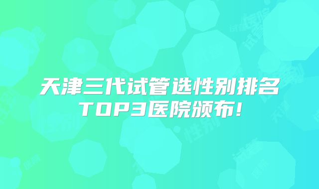 天津三代试管选性别排名TOP3医院颁布!