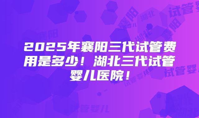 2025年襄阳三代试管费用是多少！湖北三代试管婴儿医院！
