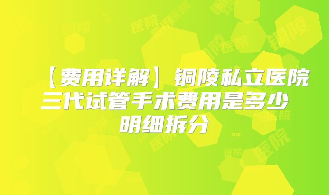 【费用详解】铜陵私立医院三代试管手术费用是多少明细拆分