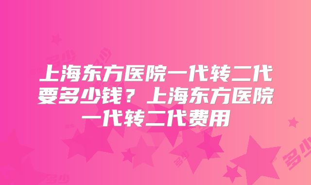 上海东方医院一代转二代要多少钱？上海东方医院一代转二代费用