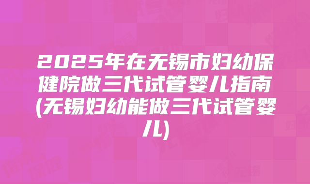 2025年在无锡市妇幼保健院做三代试管婴儿指南(无锡妇幼能做三代试管婴儿)