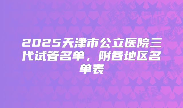 2025天津市公立医院三代试管名单，附各地区名单表