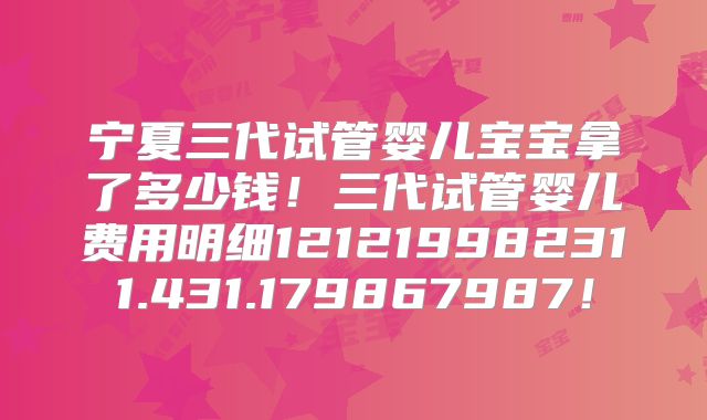 宁夏三代试管婴儿宝宝拿了多少钱!三代试管婴儿费用明细121219982311.431.179867987!