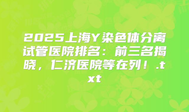 2025上海Y染色体分离试管医院排名:前三名揭晓,仁济医院等在列!.txt