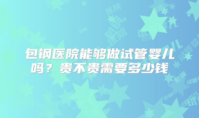 包钢医院能够做试管婴儿吗？贵不贵需要多少钱