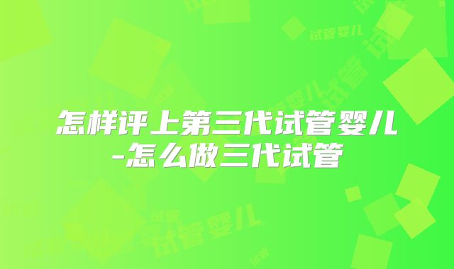 怎样评上第三代试管婴儿-怎么做三代试管