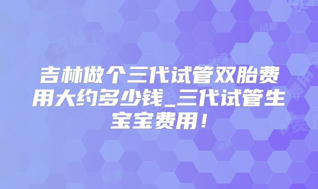 吉林做个三代试管双胎费用大约多少钱_三代试管生宝宝费用！