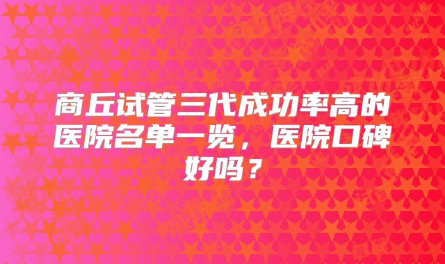 商丘试管三代成功率高的医院名单一览，医院口碑好吗？