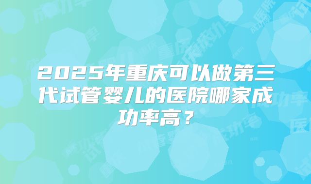 2025年重庆可以做第三代试管婴儿的医院哪家成功率高？